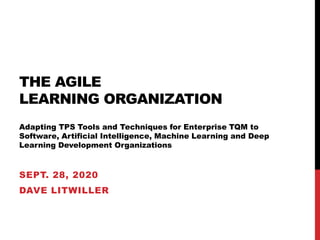 THE AGILE
LEARNING ORGANIZATION
Adapting TPS Tools and Techniques for Enterprise TQM to
Software, Artificial Intelligence, Machine Learning and Deep
Learning Development Organizations
SEPT. 28, 2020
DAVE LITWILLER
 