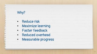 19
Why?
• Reduce risk
• Maximize learning
• Faster feedback
• Reduced overhead
• Measurable progress