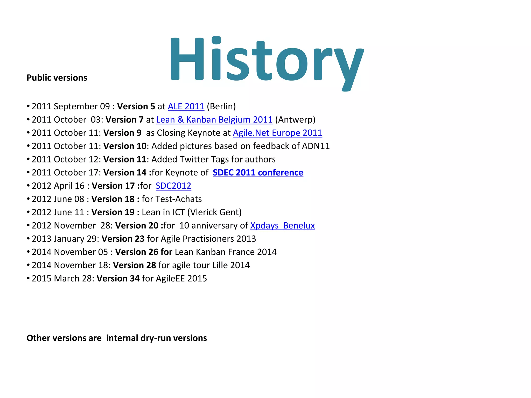 HistoryPublic versions
• 2011 September 09 : Version 5 at ALE 2011 (Berlin)
• 2011 October 03: Version 7 at Lean & Kanban Belgium 2011 (Antwerp)
• 2011 October 11: Version 9 as Closing Keynote at Agile.Net Europe 2011
• 2011 October 11: Version 10: Added pictures based on feedback of ADN11
• 2011 October 12: Version 11: Added Twitter Tags for authors
• 2011 October 17: Version 14 :for Keynote of SDEC 2011 conference
• 2012 April 16 : Version 17 :for SDC2012
• 2012 June 08 : Version 18 : for Test-Achats
• 2012 June 11 : Version 19 : Lean in ICT (Vlerick Gent)
• 2012 November 28: Version 20 :for 10 anniversary of Xpdays Benelux
• 2013 January 29: Version 23 for Agile Practisioners 2013
• 2014 November 05 : Version 26 for Lean Kanban France 2014
• 2014 November 18: Version 28 for agile tour Lille 2014
• 2015 March 28: Version 34 for AgileEE 2015
Other versions are internal dry-run versions
 