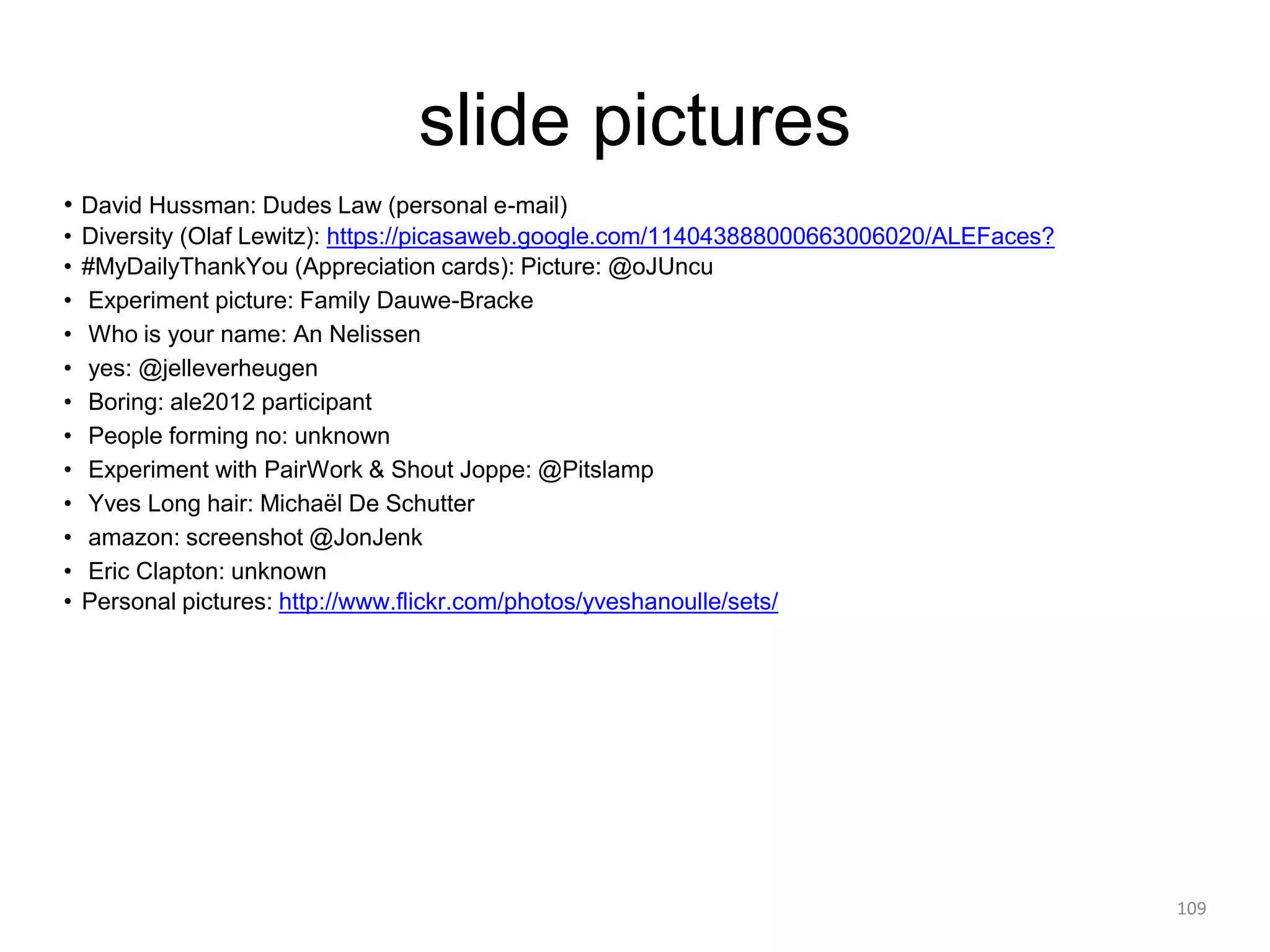 slide pictures
• David Hussman: Dudes Law (personal e-mail)
• Diversity (Olaf Lewitz): https://picasaweb.google.com/114043888000663006020/ALEFaces?
• #MyDailyThankYou (Appreciation cards): Picture: @oJUncu
• Experiment picture: Family Dauwe-Bracke
• Who is your name: An Nelissen
• yes: @jelleverheugen
• Boring: ale2012 participant
• People forming no: unknown
• Experiment with PairWork & Shout Joppe: @Pitslamp
• Yves Long hair: Michaël De Schutter
• amazon: screenshot @JonJenk
• Eric Clapton: unknown
• Personal pictures: http://www.flickr.com/photos/yveshanoulle/sets/
109
 