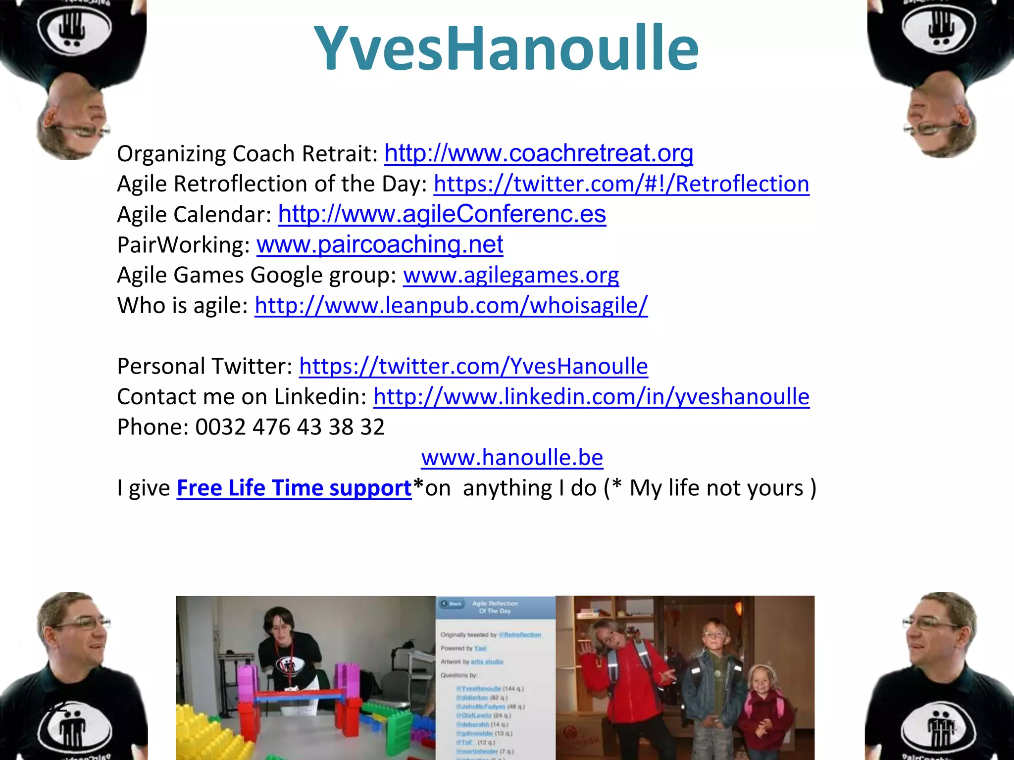 YvesHanoulle
Organizing Coach Retrait: http://www.coachretreat.org
Agile Retroflection of the Day: https://twitter.com/#!/Retroflection
Agile Calendar: http://www.agileConferenc.es
PairWorking: www.paircoaching.net
Agile Games Google group: www.agilegames.org
Who is agile: http://www.leanpub.com/whoisagile/
Personal Twitter: https://twitter.com/YvesHanoulle
Contact me on Linkedin: http://www.linkedin.com/in/yveshanoulle
Phone: 0032 476 43 38 32
www.hanoulle.be
I give Free Life Time support*on anything I do (* My life not yours )
62
111
 