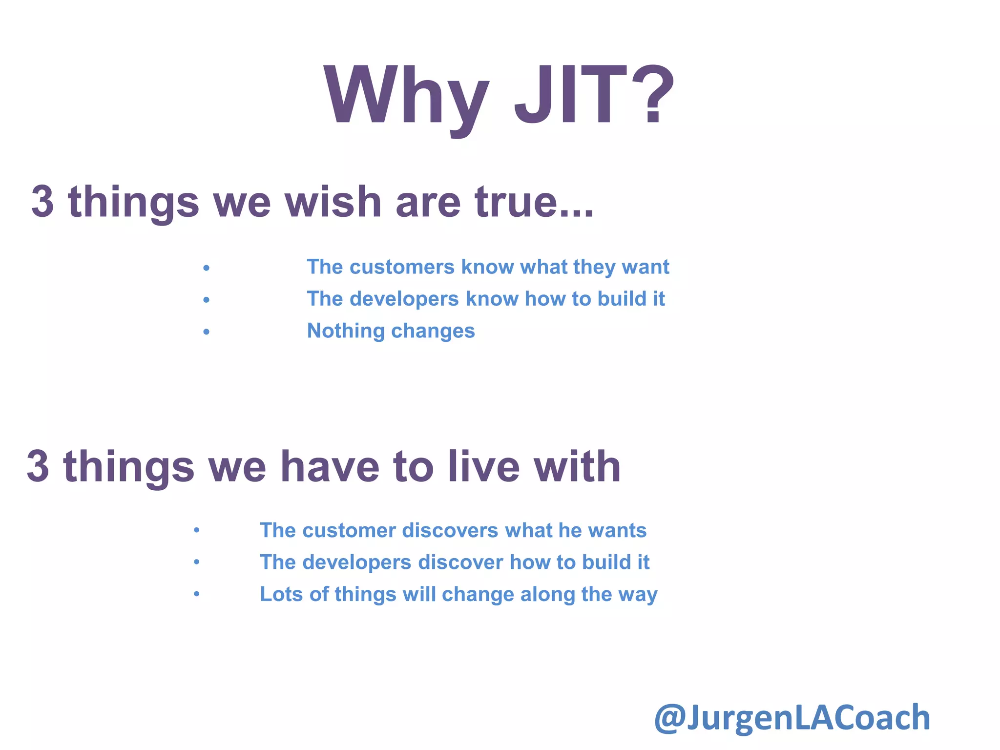 Why JIT?
3 things we wish are true...
• The customers know what they want
• The developers know how to build it
• Nothing changes
3 things we have to live with
• The customer discovers what he wants
• The developers discover how to build it
• Lots of things will change along the way
@JurgenLACoach
 