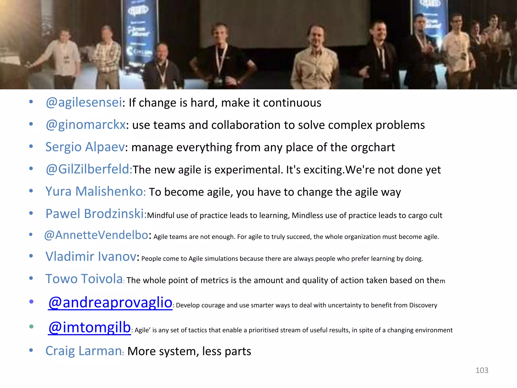 • @agilesensei: If change is hard, make it continuous
• @ginomarckx: use teams and collaboration to solve complex problems
• Sergio Alpaev: manage everything from any place of the orgchart
• @GilZilberfeld:The new agile is experimental. It's exciting.We're not done yet
• Yura Malishenko: To become agile, you have to change the agile way
• Pawel Brodzinski:Mindful use of practice leads to learning, Mindless use of practice leads to cargo cult
• @AnnetteVendelbo:Agile teams are not enough. For agile to truly succeed, the whole organization must become agile.
• Vladimir Ivanov:People come to Agile simulations because there are always people who prefer learning by doing.
• Towo Toivola: The whole point of metrics is the amount and quality of action taken based on them
• @andreaprovaglio: Develop courage and use smarter ways to deal with uncertainty to benefit from Discovery
• @imtomgilb: Agile’ is any set of tactics that enable a prioritised stream of useful results, in spite of a changing environment
• Craig Larman: More system, less parts
103
 