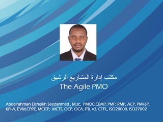 ‫الرشيق‬ ‫المشاريع‬ ‫إدارة‬ ‫مكتب‬
The Agile PMO
Abdelrahman Elsheikh Seedahmed , M.sc, PMOC,CBAP, PMP, RMP, ACP, PMI-SP,
KPI-A, EVM,CPRE, MCITP, MCTS, OCP, OCA, ITIL v3, CTFL, ISO20000, ISO27002
 
