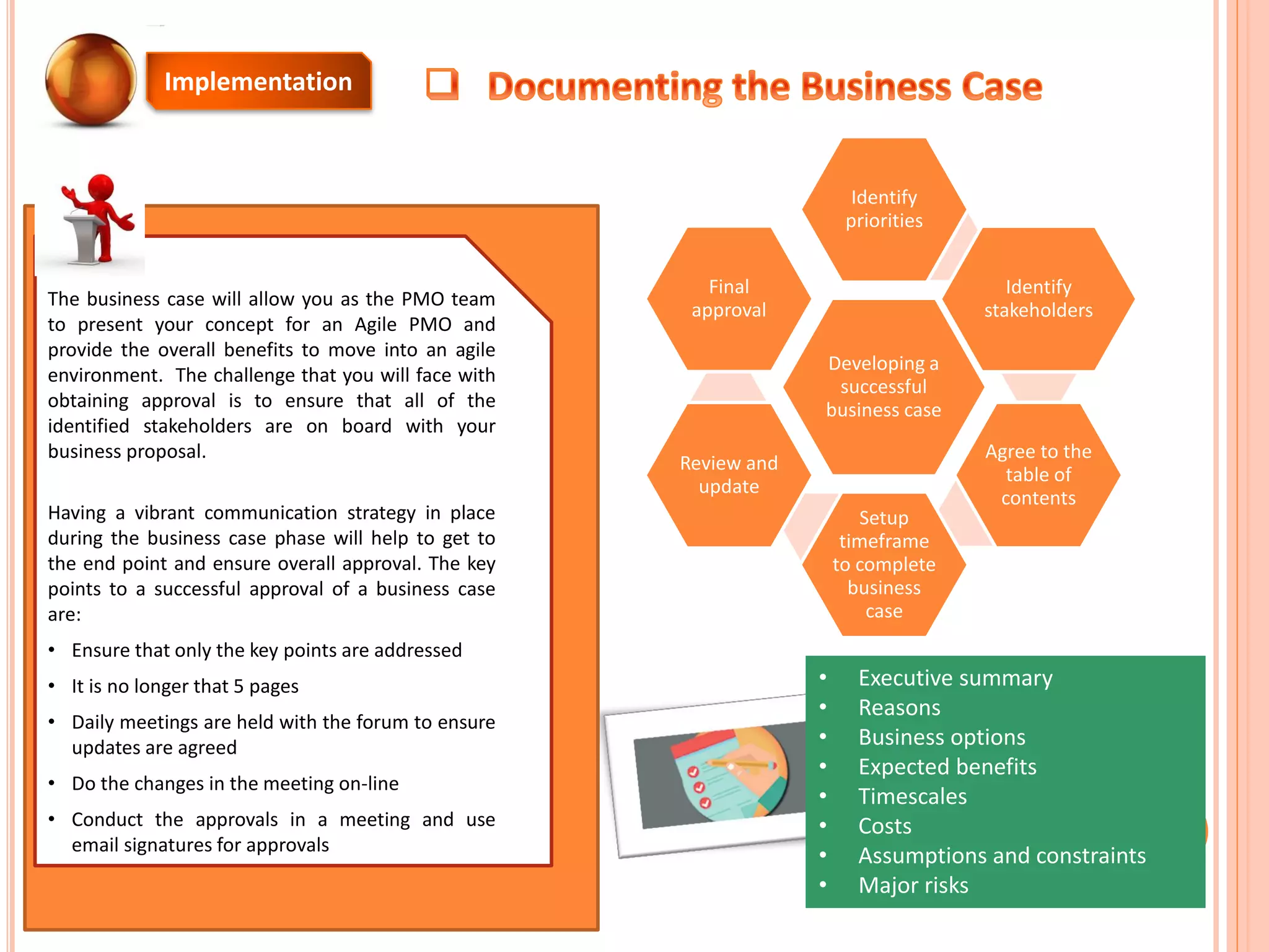 The business case will allow you as the PMO team
to present your concept for an Agile PMO and
provide the overall benefits to move into an agile
environment. The challenge that you will face with
obtaining approval is to ensure that all of the
identified stakeholders are on board with your
business proposal.
Having a vibrant communication strategy in place
during the business case phase will help to get to
the end point and ensure overall approval. The key
points to a successful approval of a business case
are:
• Ensure that only the key points are addressed
• It is no longer that 5 pages
• Daily meetings are held with the forum to ensure
updates are agreed
• Do the changes in the meeting on-line
• Conduct the approvals in a meeting and use
email signatures for approvals
Developing a
successful
business case
Identify
priorities
Identify
stakeholders
Agree to the
table of
contents
Setup
timeframe
to complete
business
case
Review and
update
Final
approval
• Executive summary
• Reasons
• Business options
• Expected benefits
• Timescales
• Costs
• Assumptions and constraints
• Major risks
Implementation
 