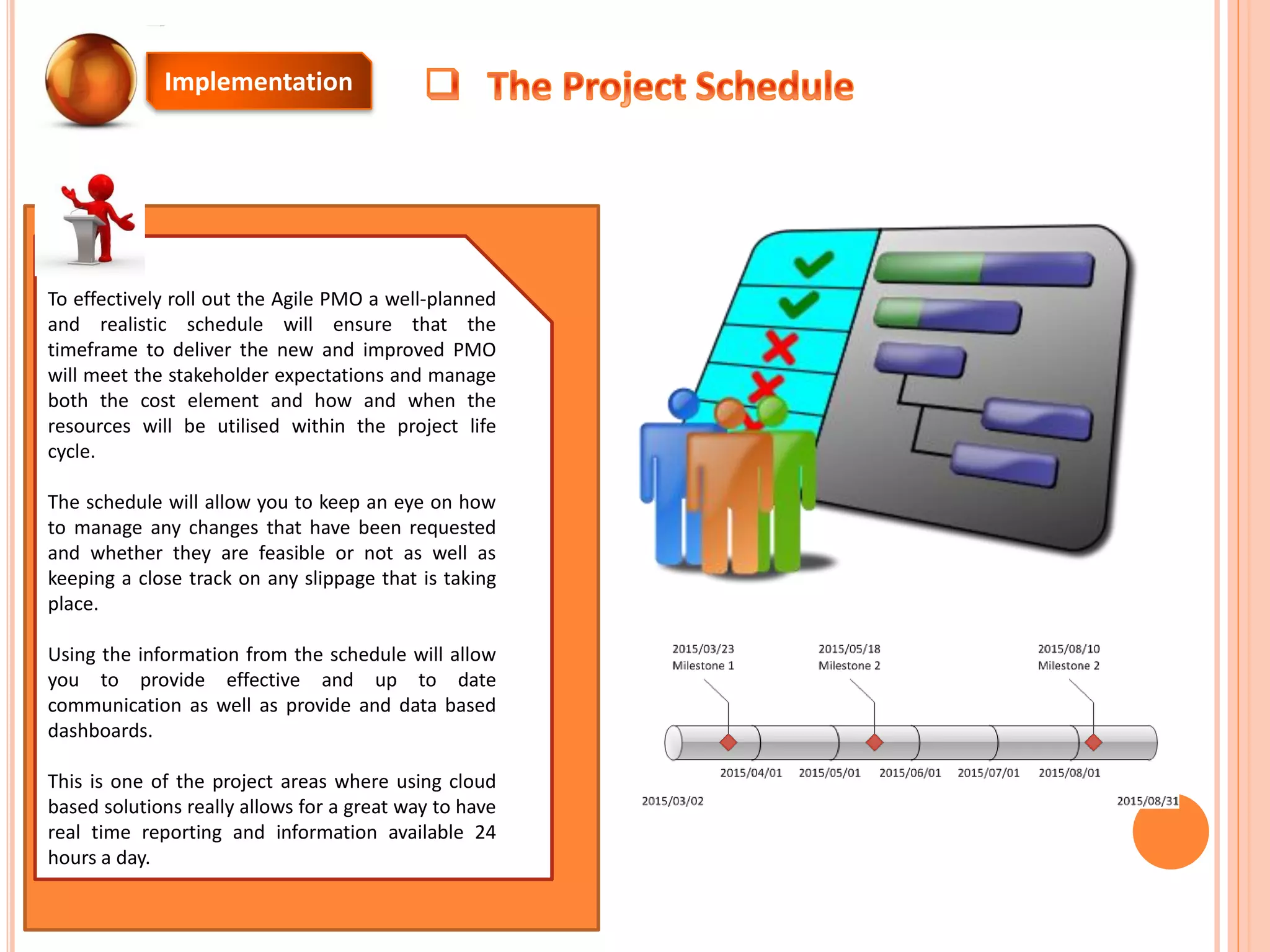 Implementation
To effectively roll out the Agile PMO a well-planned
and realistic schedule will ensure that the
timeframe to deliver the new and improved PMO
will meet the stakeholder expectations and manage
both the cost element and how and when the
resources will be utilised within the project life
cycle.
The schedule will allow you to keep an eye on how
to manage any changes that have been requested
and whether they are feasible or not as well as
keeping a close track on any slippage that is taking
place.
Using the information from the schedule will allow
you to provide effective and up to date
communication as well as provide and data based
dashboards.
This is one of the project areas where using cloud
based solutions really allows for a great way to have
real time reporting and information available 24
hours a day.
 