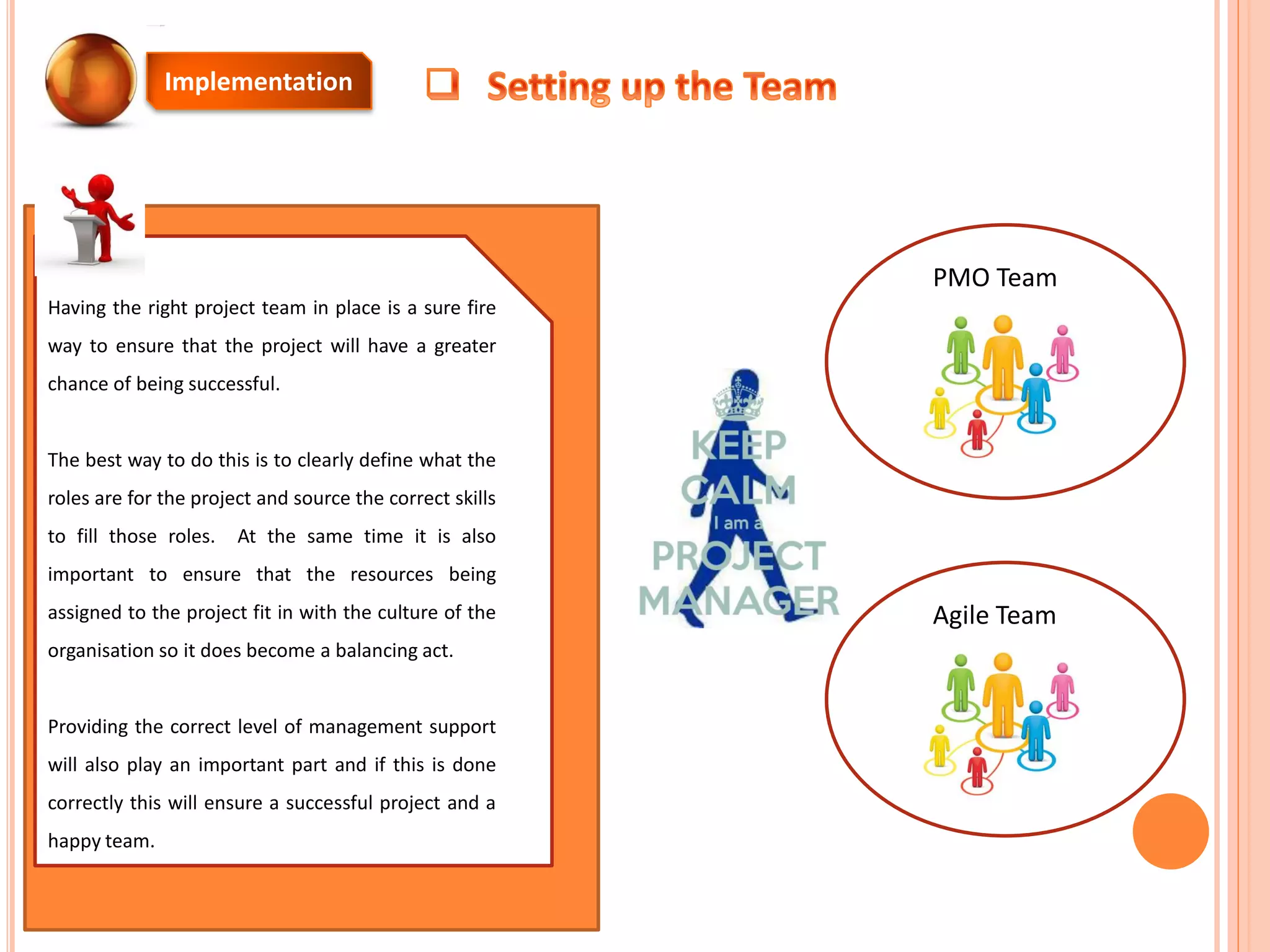 Having the right project team in place is a sure fire
way to ensure that the project will have a greater
chance of being successful.
The best way to do this is to clearly define what the
roles are for the project and source the correct skills
to fill those roles. At the same time it is also
important to ensure that the resources being
assigned to the project fit in with the culture of the
organisation so it does become a balancing act.
Providing the correct level of management support
will also play an important part and if this is done
correctly this will ensure a successful project and a
happy team.
Implementation
PMO Team
Agile Team
 