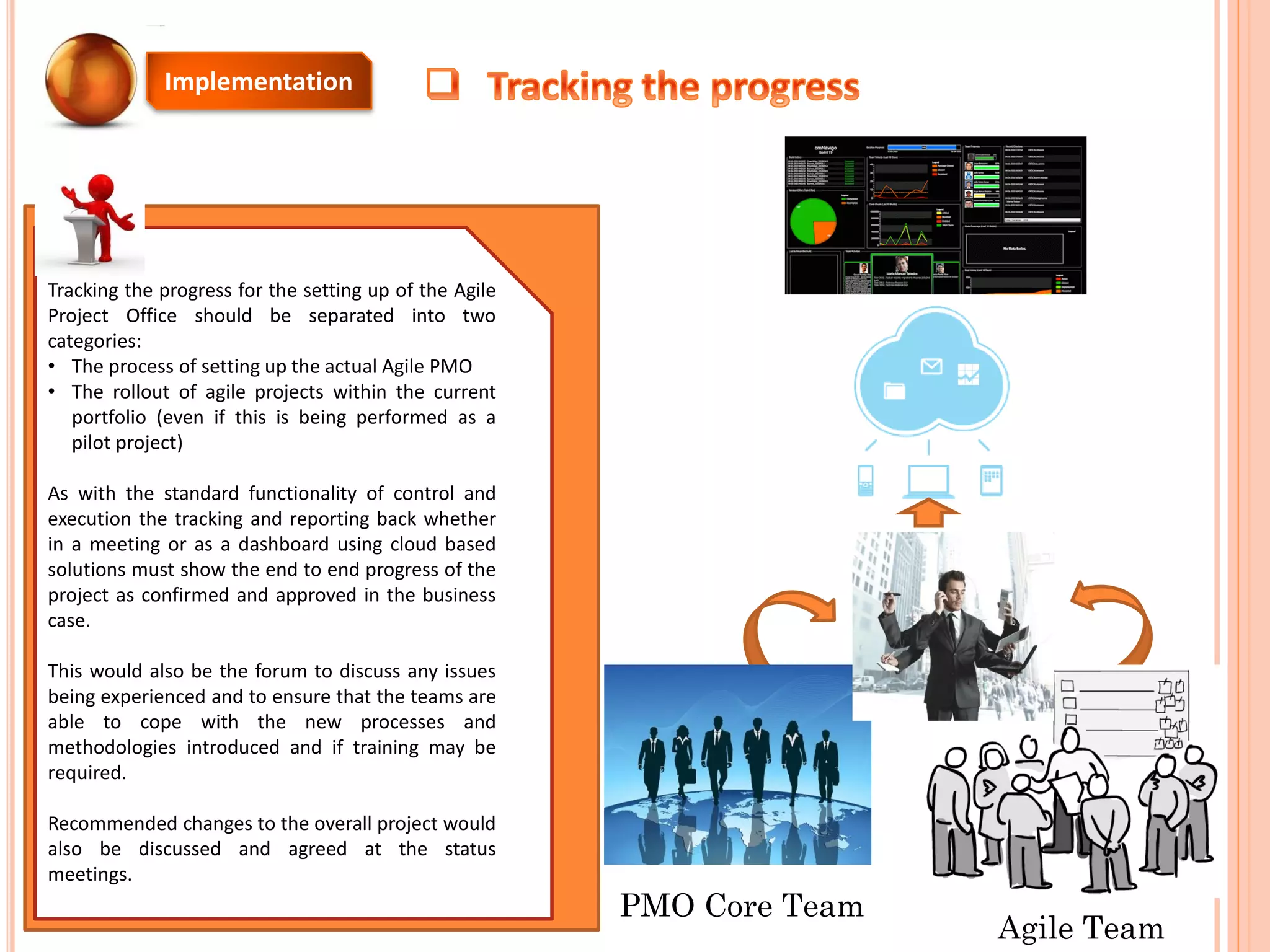 Tracking the progress for the setting up of the Agile
Project Office should be separated into two
categories:
• The process of setting up the actual Agile PMO
• The rollout of agile projects within the current
portfolio (even if this is being performed as a
pilot project)
As with the standard functionality of control and
execution the tracking and reporting back whether
in a meeting or as a dashboard using cloud based
solutions must show the end to end progress of the
project as confirmed and approved in the business
case.
This would also be the forum to discuss any issues
being experienced and to ensure that the teams are
able to cope with the new processes and
methodologies introduced and if training may be
required.
Recommended changes to the overall project would
also be discussed and agreed at the status
meetings.
Implementation
PMO Core Team
Agile Team
 