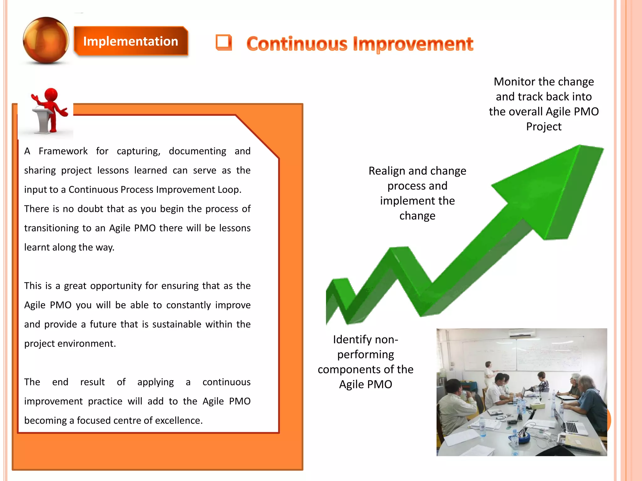 Implementation
A Framework for capturing, documenting and
sharing project lessons learned can serve as the
input to a Continuous Process Improvement Loop.
There is no doubt that as you begin the process of
transitioning to an Agile PMO there will be lessons
learnt along the way.
This is a great opportunity for ensuring that as the
Agile PMO you will be able to constantly improve
and provide a future that is sustainable within the
project environment.
The end result of applying a continuous
improvement practice will add to the Agile PMO
becoming a focused centre of excellence.
Identify non-
performing
components of the
Agile PMO
Realign and change
process and
implement the
change
Monitor the change
and track back into
the overall Agile PMO
Project
 