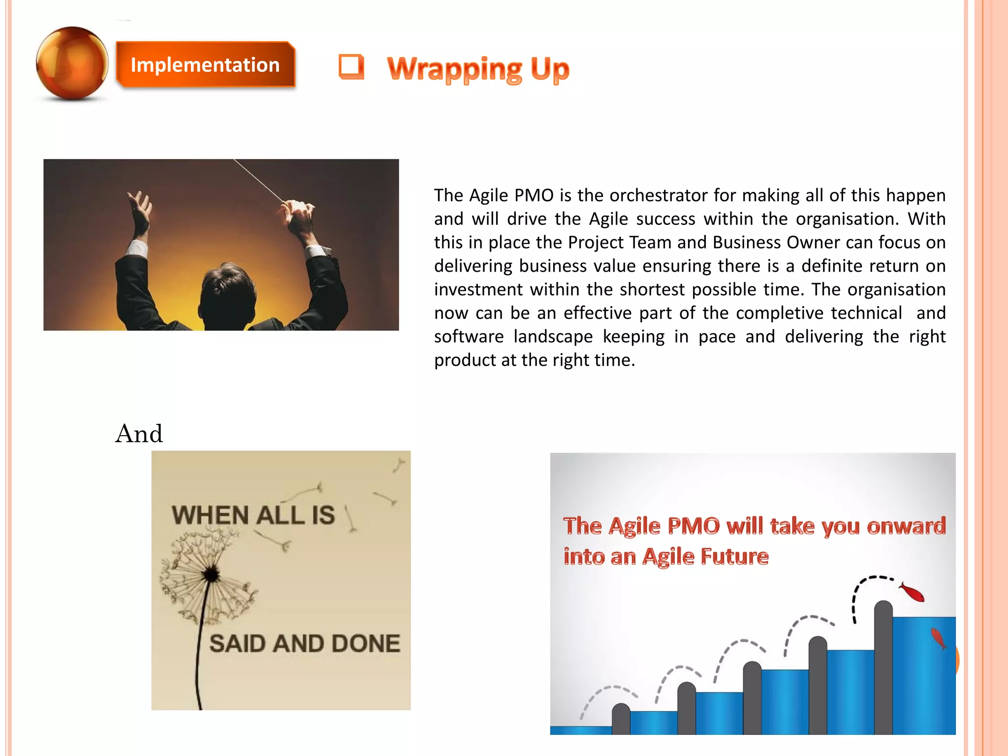 The Agile PMO is the orchestrator for making all of this happen
and will drive the Agile success within the organisation. With
this in place the Project Team and Business Owner can focus on
delivering business value ensuring there is a definite return on
investment within the shortest possible time. The organisation
now can be an effective part of the completive technical and
software landscape keeping in pace and delivering the right
product at the right time.
Implementation
And
 