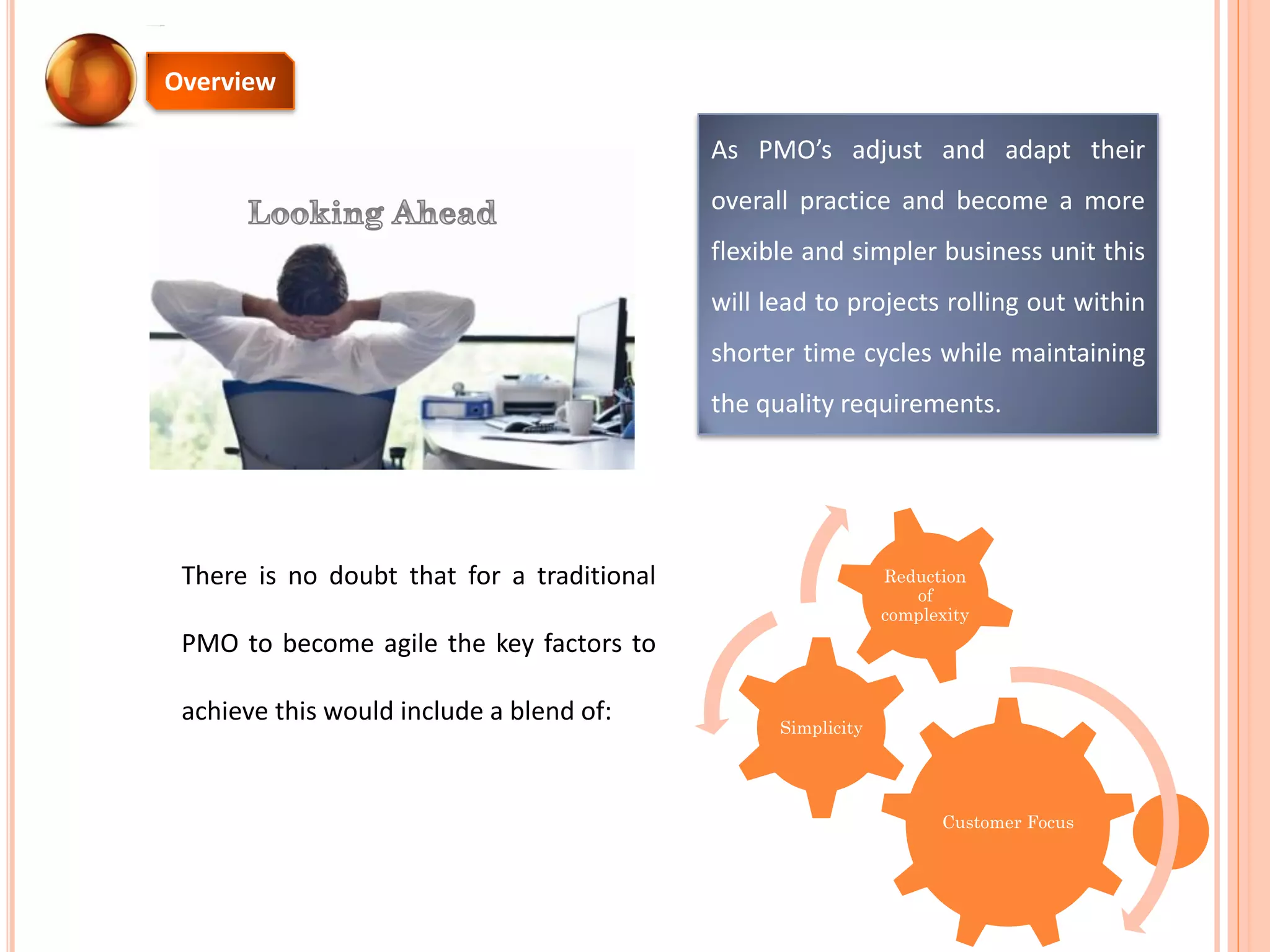 There is no doubt that for a traditional
PMO to become agile the key factors to
achieve this would include a blend of:
As PMO’s adjust and adapt their
overall practice and become a more
flexible and simpler business unit this
will lead to projects rolling out within
shorter time cycles while maintaining
the quality requirements.
Overview
Customer Focus
Simplicity
Reduction
of
complexity
 