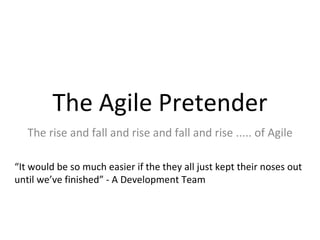 The Agile Pretender The rise and fall and rise and fall and rise ..... of Agile “ It would be so much easier if the they all just kept their noses out until we’ve finished” - A Development Team 