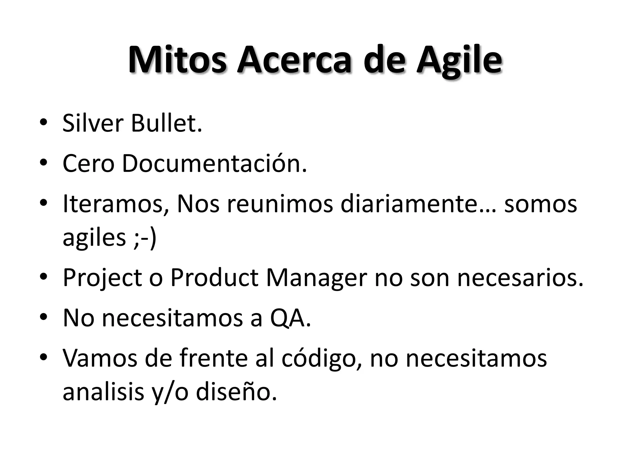 Mitos Acerca de Agile
• Silver Bullet.
• Cero Documentación.
• Iteramos, Nos reunimos diariamente… somos
  agiles ;-)
• Project o Product Manager no son necesarios.
• No necesitamos a QA.
• Vamos de frente al código, no necesitamos
  analisis y/o diseño.
 
