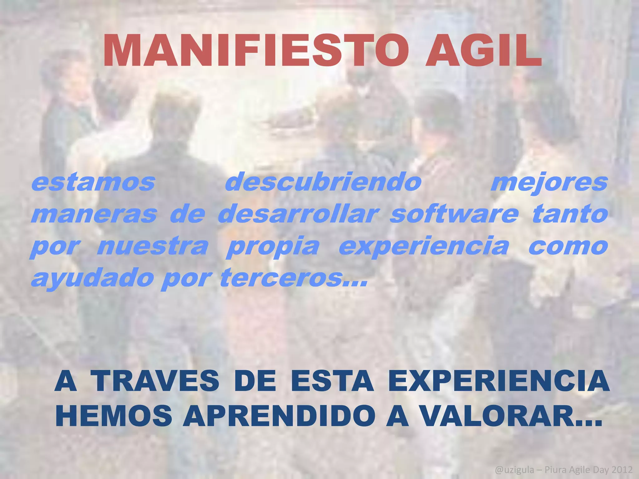 MANIFIESTO AGIL

estamos     descubriendo     mejores
maneras de desarrollar software tanto
por nuestra propia experiencia como
ayudado por terceros…


 A TRAVES DE ESTA EXPERIENCIA
 HEMOS APRENDIDO A VALORAR…
                             @uzigula – Piura Agile Day 2012
 