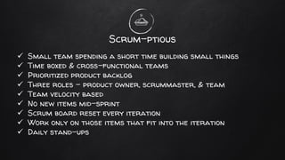 Scrum-ptious
✓ Small team spending a short time building small things
✓ Time boxed & cross-functional teams
✓ Prioritized product backlog
✓ Three roles - product owner, scrummaster, & team
✓ Team velocity based
✓ No new items mid-sprint
✓ Scrum board reset every iteration
✓ Work only on those items that fit into the iteration
✓ Daily stand-ups
 