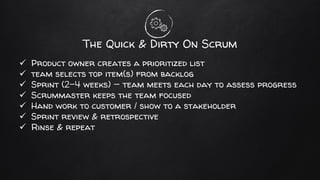 The Quick & Dirty On Scrum
✓ Product owner creates a prioritized list
✓ team selects top item(s) from backlog
✓ Sprint (2-4 weeks) — team meets each day to assess progress
✓ Scrummaster keeps the team focused
✓ Hand work to customer / show to a stakeholder
✓ Sprint review & retrospective
✓ Rinse & repeat
 