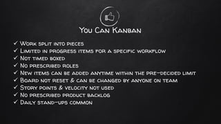 You Can Kanban
✓ Work split into pieces
✓ Limited in progress items for a specific workflow
✓ Not timed boxed
✓ No prescribed roles
✓ New items can be added anytime within the pre-decided limit
✓ Board not reset & can be changed by anyone on team
✓ Story points & velocity not used
✓ No prescribed product backlog
✓ Daily stand-ups common
 