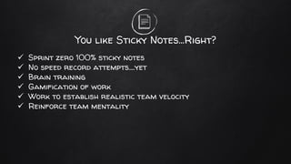 You like Sticky Notes…Right?
✓ Sprint zero 100% sticky notes
✓ No speed record attempts….yet
✓ Brain training
✓ Gamification of work
✓ Work to establish realistic team velocity
✓ Reinforce team mentality
 