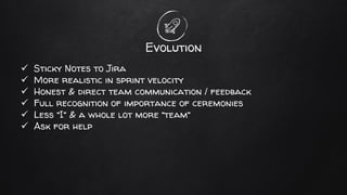 Evolution
✓ Sticky Notes to Jira
✓ More realistic in sprint velocity
✓ Honest & direct team communication / feedback
✓ Full recognition of importance of ceremonies
✓ Less “I” & a whole lot more “team”
✓ Ask for help
 