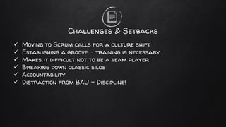 Challenges & Setbacks
✓ Moving to Scrum calls for a culture shift
✓ Establishing a groove – training is necessary
✓ Makes it difficult not to be a team player
✓ Breaking down classic silos
✓ Accountability
✓ Distraction from BAU – Discipline!
 
