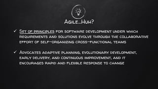 Agile…Huh?
✓ Set of principles for software development under which
requirements and solutions evolve through the collaborative
effort of self-organizing cross-functional teams
✓ Advocates adaptive planning, evolutionary development,
early delivery, and continuous improvement, and it
encourages rapid and flexible response to change
 