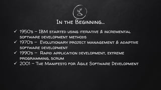 In the Beginning…
✓ 1950’s – IBM started using iterative & incremental
software development methods
✓ 1970’s - Evolutionary project management & adaptive
software development
✓ 1990’s - Rapid application development, extreme
programming, scrum
✓ 2001 - The Manifesto for Agile Software Development
 