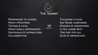 The Skinny
Responding to change Following a plan
Rapid iterations Big-Bang campaigns
Testing & data VS Opinions & conventions
Many small experiments A few large bets
Individuals & interactions One size fits all
Collaboration Silos & hierarchies
 