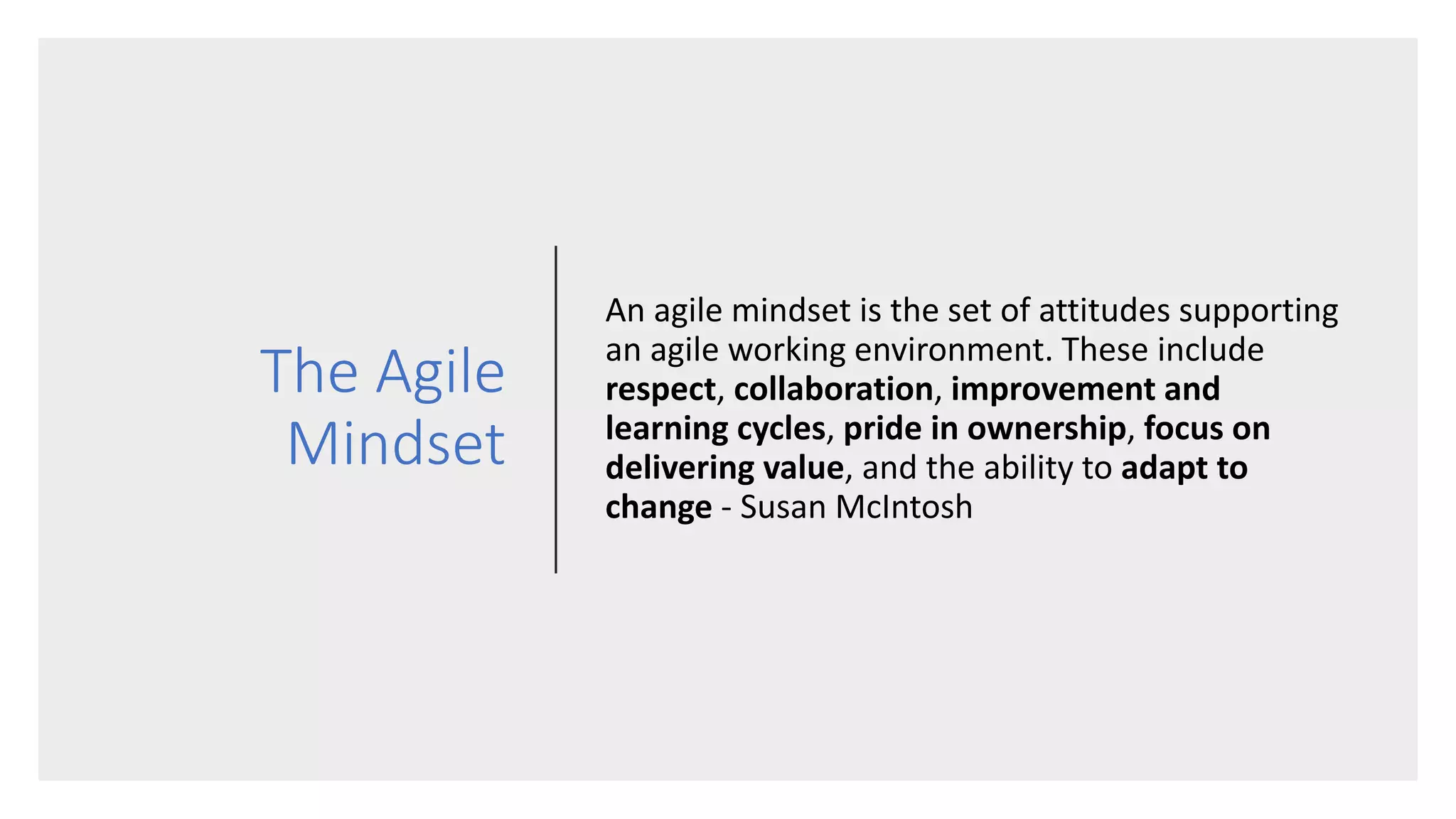 The Agile
Mindset
An agile mindset is the set of attitudes supporting
an agile working environment. These include
respect, collaboration, improvement and
learning cycles, pride in ownership, focus on
delivering value, and the ability to adapt to
change - Susan McIntosh
 