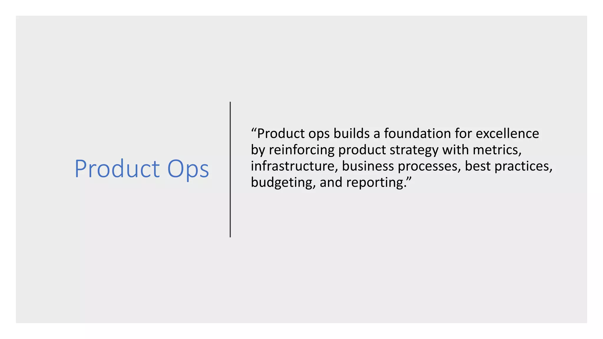 Product Ops
“Product ops builds a foundation for excellence
by reinforcing product strategy with metrics,
infrastructure, business processes, best practices,
budgeting, and reporting.”
 