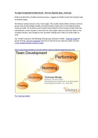 The Agile Testing Mid-Set Maturity #2 : The Four Maturity Steps - Overview.
Before we detail the mindset maturity journey, I suggest we briefly review the maturity level
we believe apply.
We believe testing matures in four main stages. This model clearly relates to those common
group maturity psychology models, learning maturity models and scrum implementation
maturity model. In this post we will not get into the details of the maturity model itself (we
will dedicate a series of posts in the future for that subject alone) we will only relate to the
mindset maturity, even though we can see other testing areas mature in those states as
well.
Our model is based on the following three groups evolution models : Tuckman model for
group forming ; Shu-ha-ri Japanese (martial art and the scrum maturity model ) and the
scrum implementation maturity model.
http://www.businessballs.com/tuckmanformingstormingnormingperforming.htm
The Tuckman Model
 