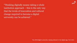 “Thinking digitally means taking a whole
institution approach – this is the only way
that the levels of innovation and cultural
change required to become a digital
university can be achieved.”
The 2018 digital university: staying relevant in the digital age, PwC 2015
 