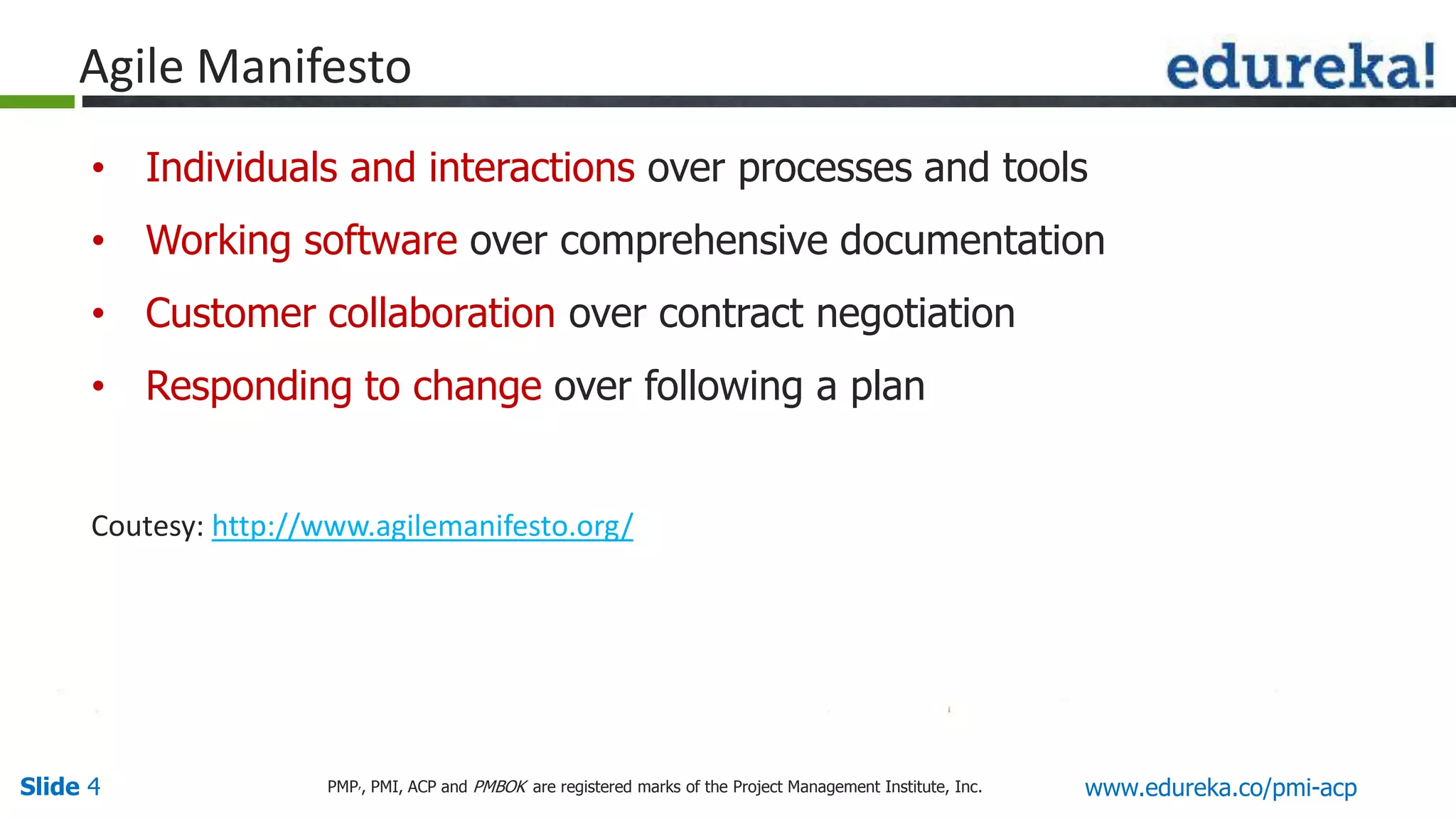 Slide 4 www.edureka.co/pmi-acpPMP,, PMI, ACP and PMBOK are registered marks of the Project Management Institute, Inc.
• Individuals and interactions over processes and tools
• Working software over comprehensive documentation
• Customer collaboration over contract negotiation
• Responding to change over following a plan
Coutesy: http://www.agilemanifesto.org/
Agile Manifesto
 