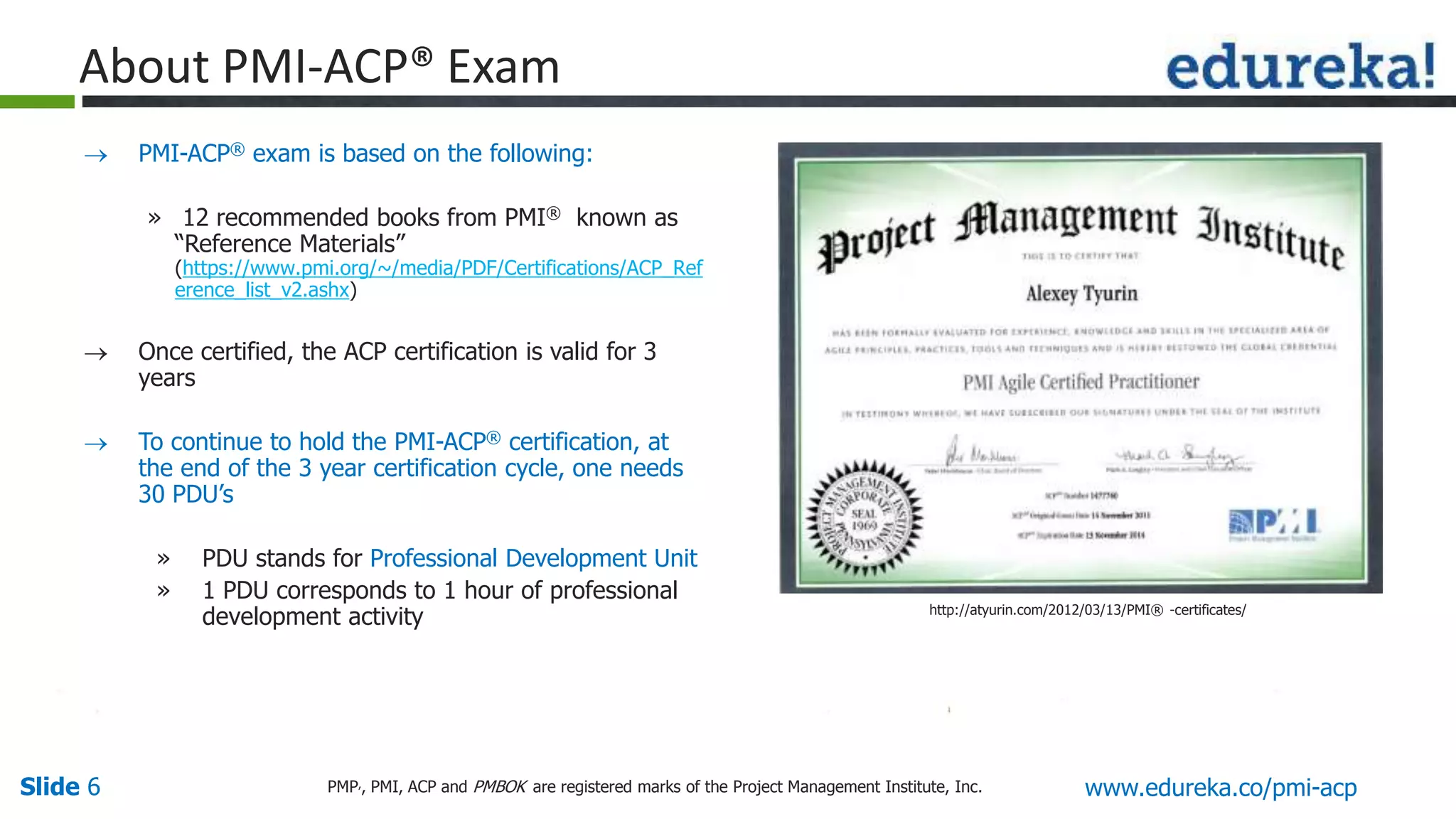 Slide 6 www.edureka.co/pmi-acpPMP,, PMI, ACP and PMBOK are registered marks of the Project Management Institute, Inc.
 PMI-ACP® exam is based on the following:
» 12 recommended books from PMI® known as
“Reference Materials”
(https://www.pmi.org/~/media/PDF/Certifications/ACP_Ref
erence_list_v2.ashx)
 Once certified, the ACP certification is valid for 3
years
 To continue to hold the PMI-ACP® certification, at
the end of the 3 year certification cycle, one needs
30 PDU’s
» PDU stands for Professional Development Unit
» 1 PDU corresponds to 1 hour of professional
development activity
About PMI-ACP® Exam
http://atyurin.com/2012/03/13/PMI® -certificates/
 