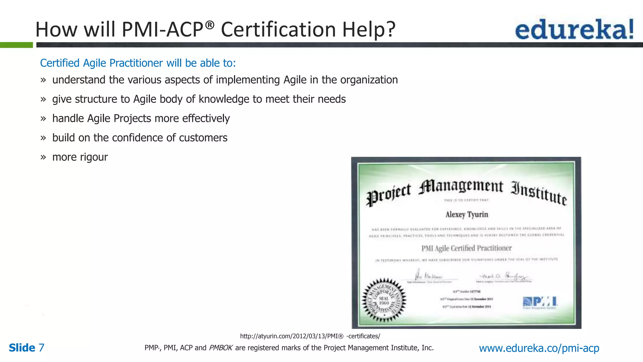 Slide 7 www.edureka.co/pmi-acpPMP,, PMI, ACP and PMBOK are registered marks of the Project Management Institute, Inc.
Certified Agile Practitioner will be able to:
» understand the various aspects of implementing Agile in the organization
» give structure to Agile body of knowledge to meet their needs
» handle Agile Projects more effectively
» build on the confidence of customers
» more rigour
http://atyurin.com/2012/03/13/PMI® -certificates/
How will PMI-ACP® Certification Help?
 