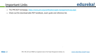 Slide 12 www.edureka.co/pmi-acpPMP,, PMI, ACP and PMBOK are registered marks of the Project Management Institute, Inc.
 The PMI-ACP homepage, https://www.pmi.org/certification/agile-management-acp.aspx
 Check out the download-able PDF handbook, exam guide and reference list.
Important Links
 