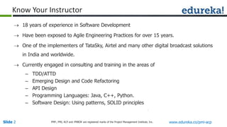 Slide 2 www.edureka.co/pmi-acpPMP,, PMI, ACP and PMBOK are registered marks of the Project Management Institute, Inc.
Know Your Instructor
 18 years of experience in Software Development
 Have been exposed to Agile Engineering Practices for over 15 years.
 One of the implementers of TataSky, Airtel and many other digital broadcast solutions
in India and worldwide.
 Currently engaged in consulting and training in the areas of
– TDD/ATTD
– Emerging Design and Code Refactoring
– API Design
– Programming Languages: Java, C++, Python.
– Software Design: Using patterns, SOLID principles
 