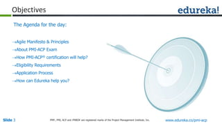 Slide 3 www.edureka.co/pmi-acpPMP,, PMI, ACP and PMBOK are registered marks of the Project Management Institute, Inc.
Objectives
The Agenda for the day:
Agile Manifesto & Principles
About PMI-ACP Exam
How PMI-ACP® certification will help?
Eligibility Requirements
Application Process
How can Edureka help you?
 