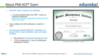 Slide 6 www.edureka.co/pmi-acpPMP,, PMI, ACP and PMBOK are registered marks of the Project Management Institute, Inc.
 PMI-ACP® exam is based on the following:
» 12 recommended books from PMI® known as
“Reference Materials”
(https://www.pmi.org/~/media/PDF/Certifications/ACP_Ref
erence_list_v2.ashx)
 Once certified, the ACP certification is valid for 3
years
 To continue to hold the PMI-ACP® certification, at
the end of the 3 year certification cycle, one needs
30 PDU’s
» PDU stands for Professional Development Unit
» 1 PDU corresponds to 1 hour of professional
development activity
About PMI-ACP® Exam
http://atyurin.com/2012/03/13/PMI® -certificates/
 