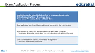 Slide 9 www.edureka.co/pmi-acpPMP,, PMI, ACP and PMBOK are registered marks of the Project Management Institute, Inc.
Application can be submitted via online or in a paper based mode
Online Processing Time – 5 business days
Paper based Processing Time – 10 to 20 days
Once application is reviewed for completeness, payment for the exam is done
After payment is made, PMI sends an electronic notification indicating
- Examination Scheduling Instructions - or – the Application is selected for audit
Exam should be taken within 1 year of date of registration
- Conducted via Prometric worldwide.
Exam Application Process
 