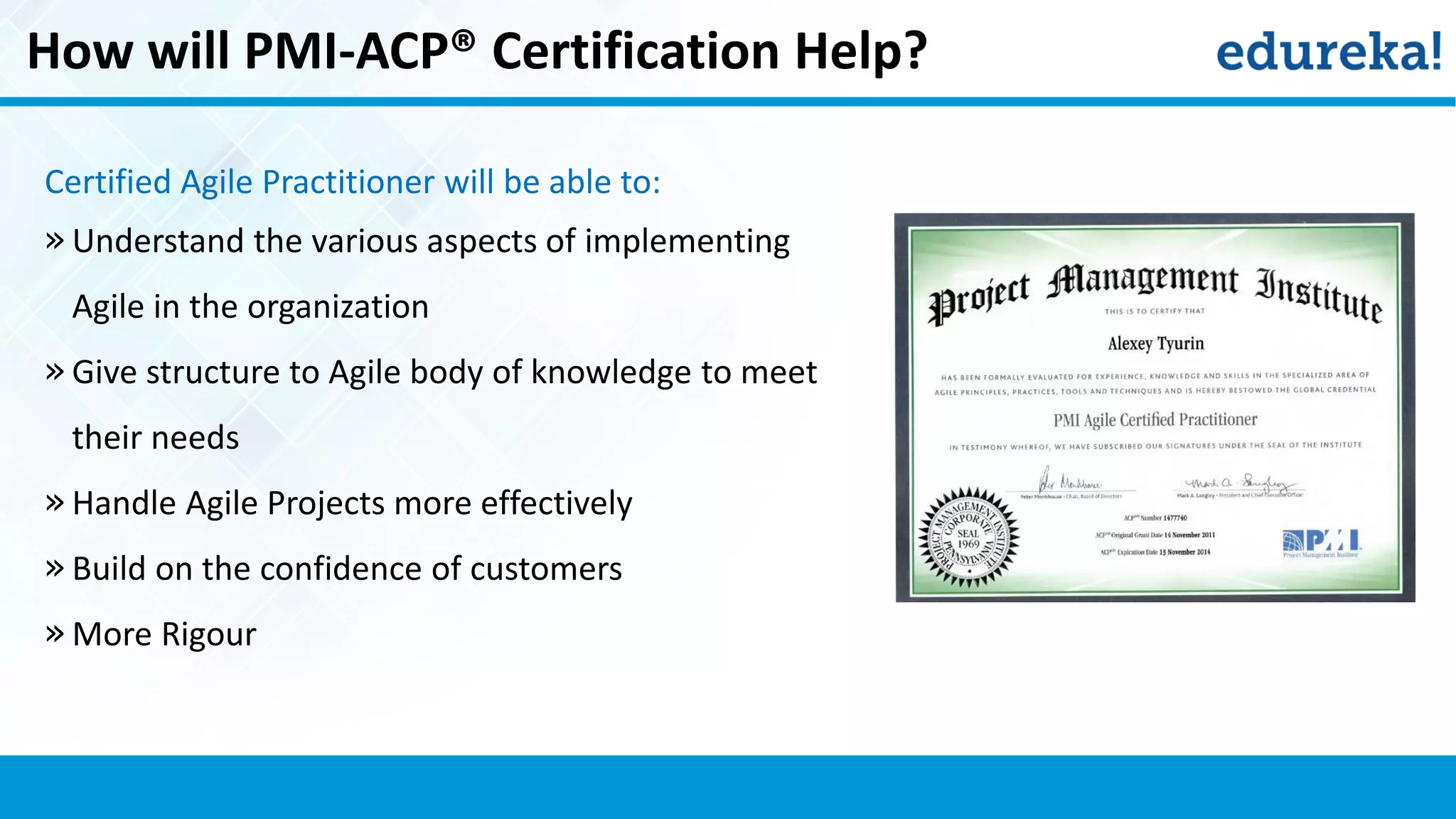 How will PMI-ACP® Certification Help?
Certified Agile Practitioner will be able to:
» Understand the various aspects of implementing
Agile in the organization
» Give structure to Agile body of knowledge to meet
their needs
» Handle Agile Projects more effectively
» Build on the confidence of customers
» More Rigour
 