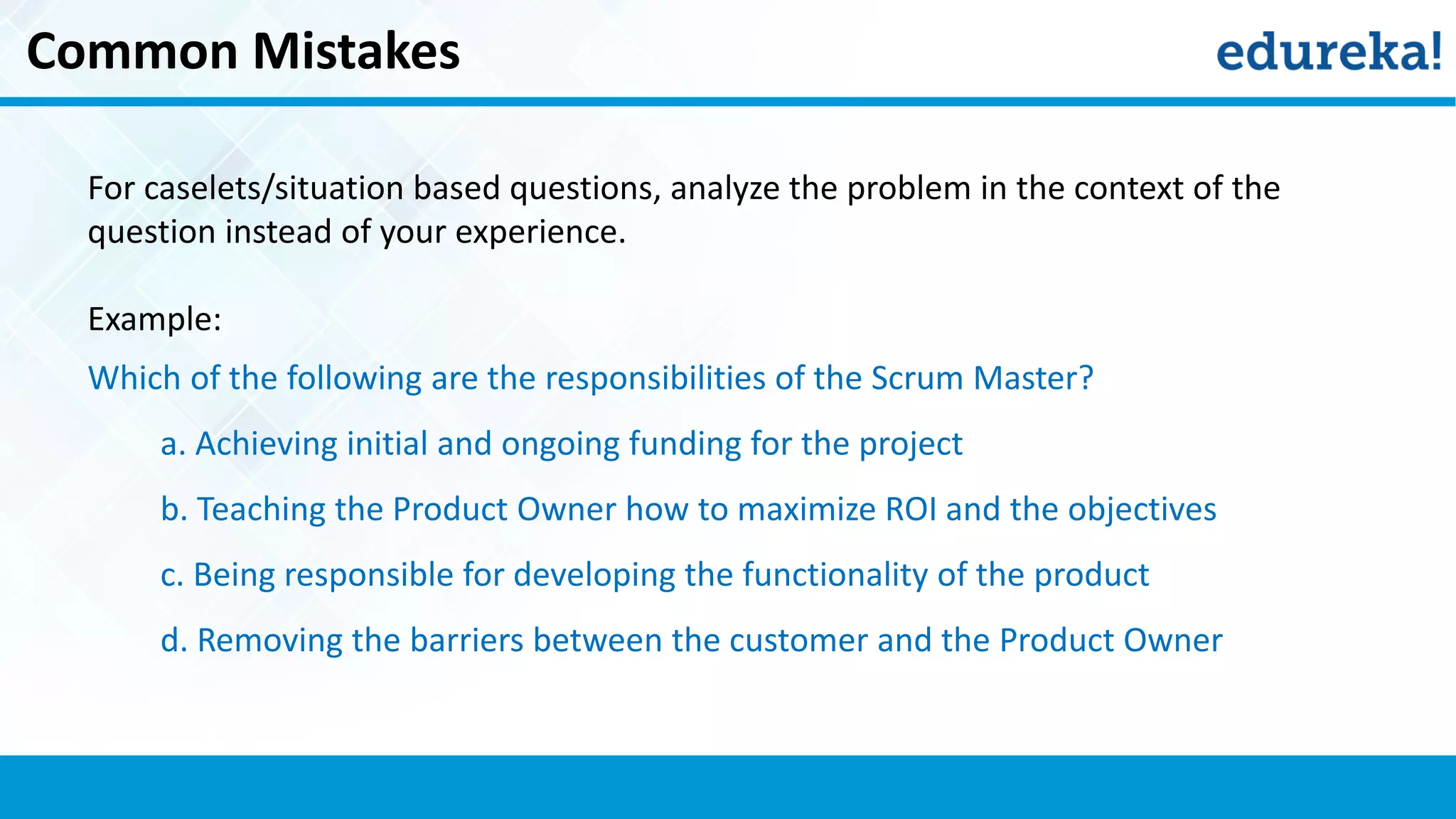 Common Mistakes
For caselets/situation based questions, analyze the problem in the context of the
question instead of your experience.
Example:
Which of the following are the responsibilities of the Scrum Master?
a. Achieving initial and ongoing funding for the project
b. Teaching the Product Owner how to maximize ROI and the objectives
c. Being responsible for developing the functionality of the product
d. Removing the barriers between the customer and the Product Owner
 