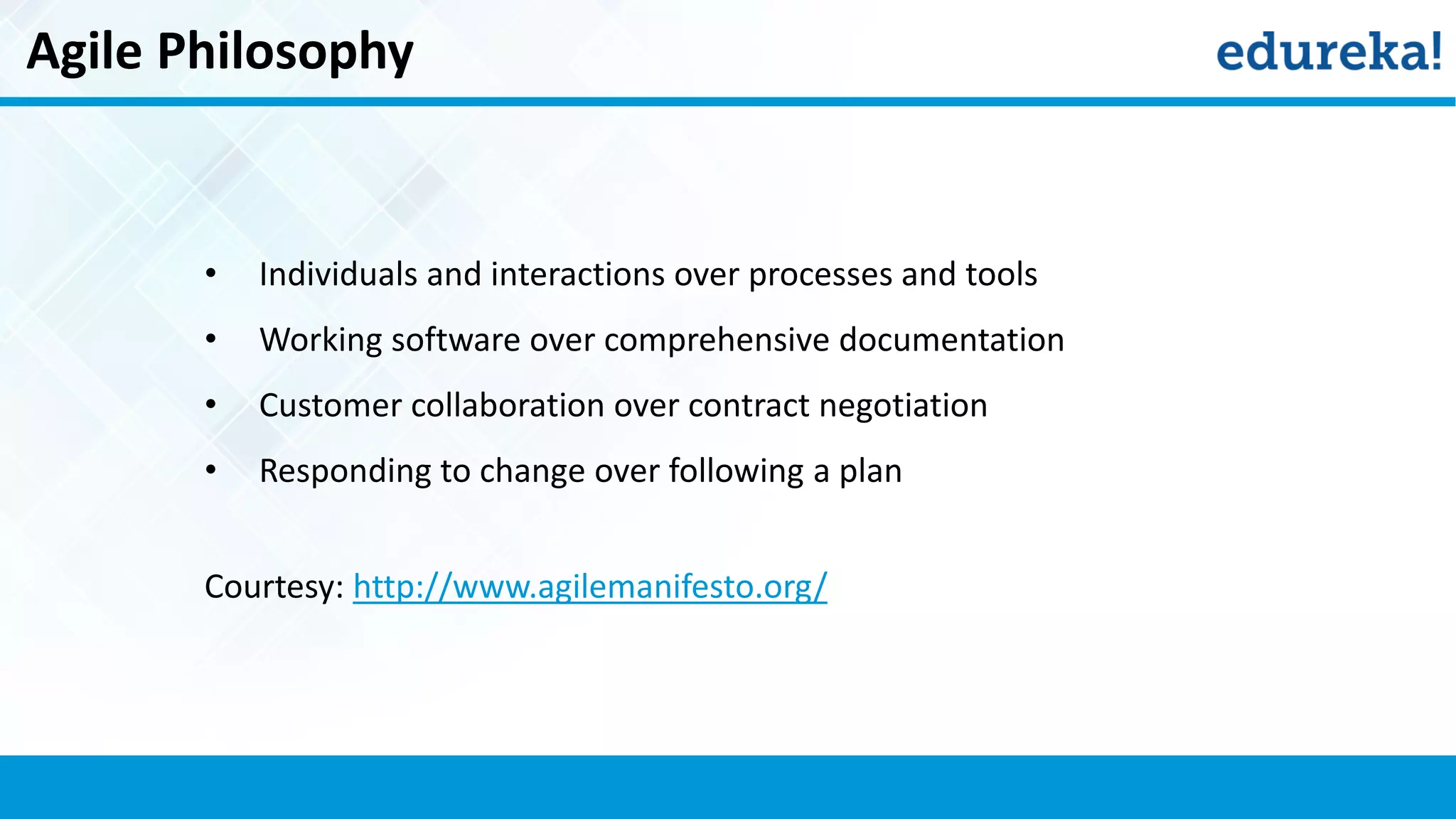 Agile Philosophy
• Individuals and interactions over processes and tools
• Working software over comprehensive documentation
• Customer collaboration over contract negotiation
• Responding to change over following a plan
Courtesy: http://www.agilemanifesto.org/
 