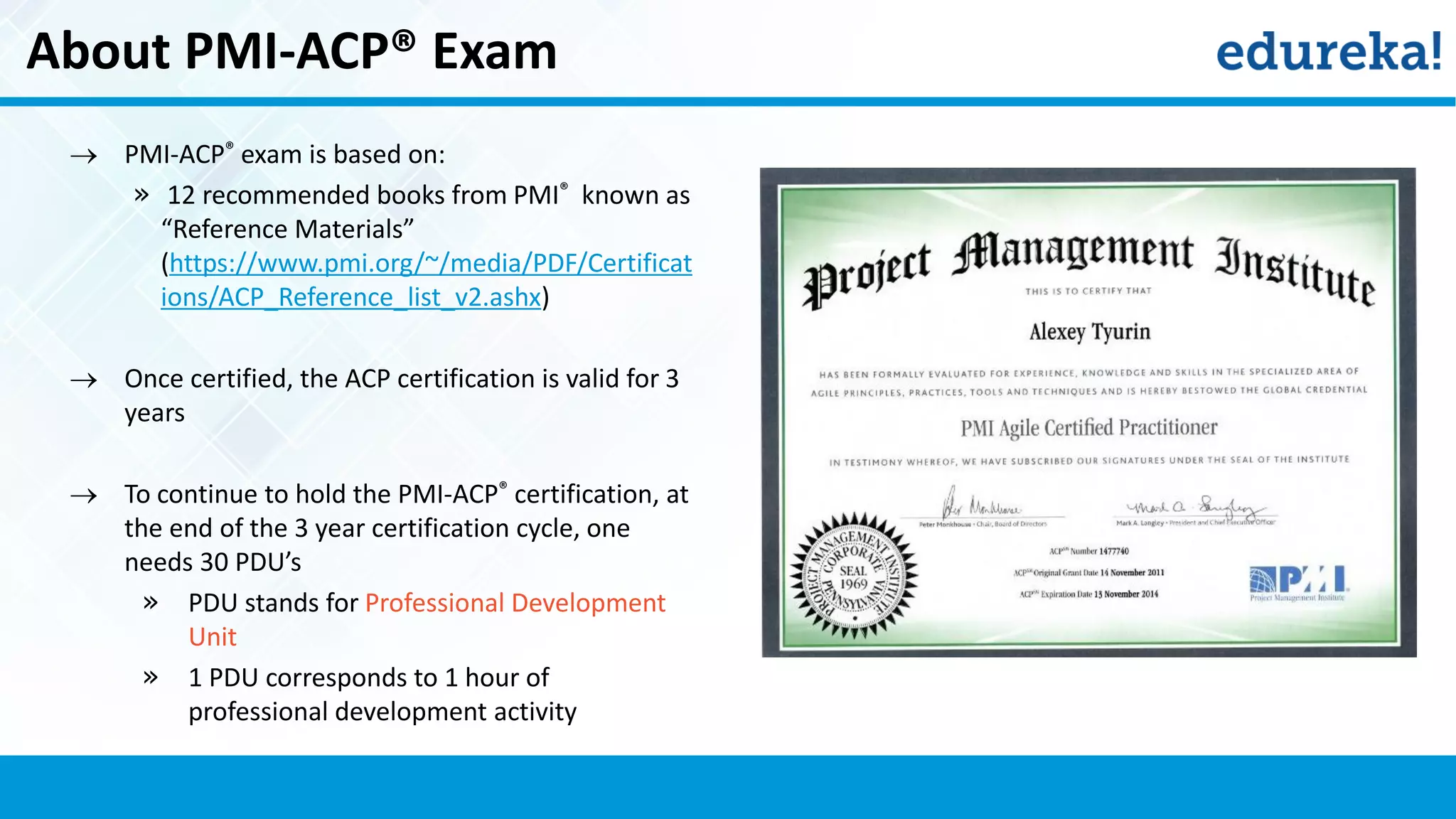 About PMI-ACP® Exam
 PMI-ACP® exam is based on:
» 12 recommended books from PMI® known as
“Reference Materials”
(https://www.pmi.org/~/media/PDF/Certificat
ions/ACP_Reference_list_v2.ashx)
 Once certified, the ACP certification is valid for 3
years
 To continue to hold the PMI-ACP® certification, at
the end of the 3 year certification cycle, one
needs 30 PDU’s
» PDU stands for Professional Development
Unit
» 1 PDU corresponds to 1 hour of
professional development activity
 