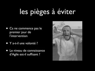 les pièges à éviter

• Ca ne commence pas le
  premier jour de
  l’intervention

• Y a-t-il une volonté ?
• Le niveau de connaissance
  d’Agile est-il sufﬁsant ?
 