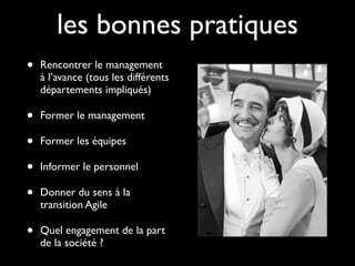 les bonnes pratiques
•   Rencontrer le management
    à l’avance (tous les différents
    départements impliqués)

•   Former le management

•   Former les équipes

•   Informer le personnel

•   Donner du sens à la
    transition Agile

•   Quel engagement de la part
    de la société ?
 