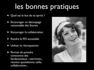 les bonnes pratiques
•   Quel est le but de ce sprint ?

•   Encourager un découpage
    raisonnable des Stories

•   Encourager la collaboration

•   Rendre le PO accessible

•   Utiliser la rétrospective

•   Permet de prendre
    conscience des
    fondamentaux : «terminé»,
    réunion quotidienne, taille,
    collaboration...
 