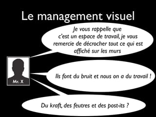 Le management visuel
                 Je vous rappelle que
          c’est un espace de travail, je vous
        remercie de décrocher tout ce qui est
                 afﬁché sur les murs


         Ils font du bruit et nous on a du travail !



   Du kraft, des feutres et des post-its ?
 
