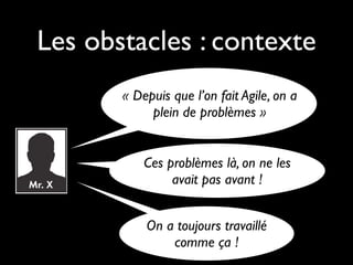 Les obstacles : contexte
       « Depuis que l’on fait Agile, on a
            plein de problèmes »


           Ces problèmes là, on ne les
                avait pas avant !


           On a toujours travaillé
               comme ça !
 