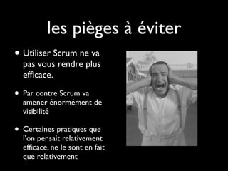 les pièges à éviter
• Utiliser Scrum ne va
  pas vous rendre plus
  efﬁcace.

• Par contre Scrum va
  amener énormément de
  visibilité

• Certaines pratiques que
  l’on pensait relativement
  efﬁcace, ne le sont en fait
  que relativement
 