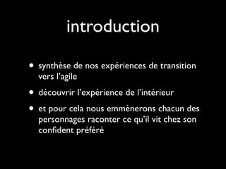 introduction

• synthèse de nos expériences de transition
  vers l’agile
• découvrir l’expérience de l’intérieur
• et pour cela nous emmènerons chacun des
  personnages raconter ce qu’il vit chez son
  conﬁdent préféré
 
